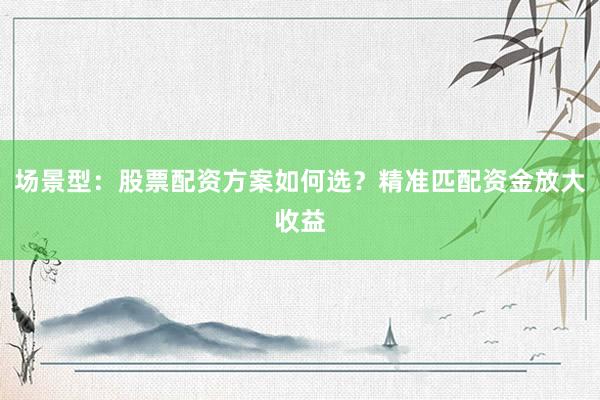 场景型：股票配资方案如何选？精准匹配资金放大收益