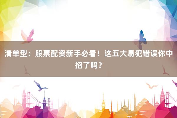 清单型：股票配资新手必看！这五大易犯错误你中招了吗？