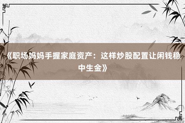 《职场妈妈手握家庭资产：这样炒股配置让闲钱稳中生金》