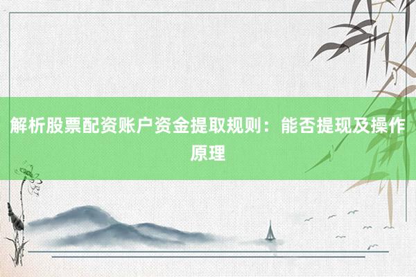 解析股票配资账户资金提取规则：能否提现及操作原理