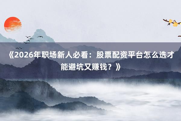 《2026年职场新人必看:股票配资平台怎么选才能避坑又赚钱?》