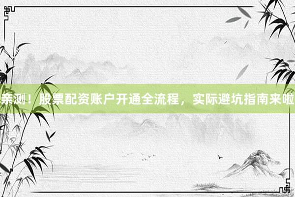 亲测！股票配资账户开通全流程，实际避坑指南来啦