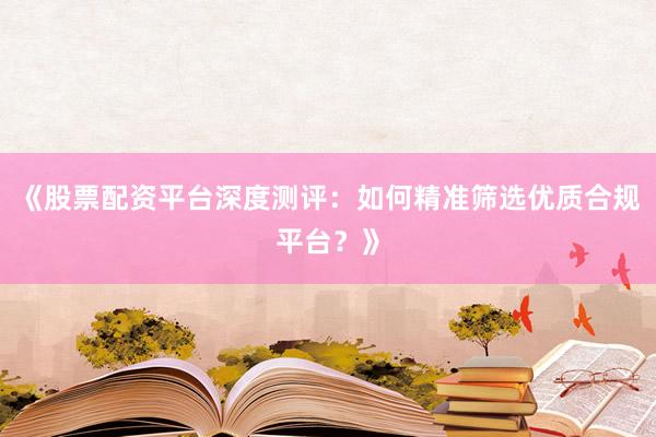 《股票配资平台深度测评：如何精准筛选优质合规平台？》