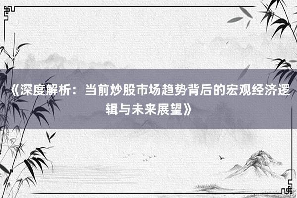 《深度解析：当前炒股市场趋势背后的宏观经济逻辑与未来展望》