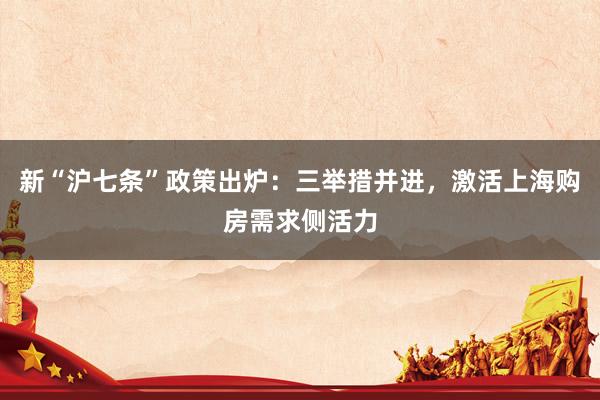 新“沪七条”政策出炉：三举措并进，激活上海购房需求侧活力