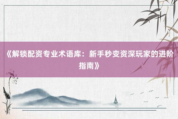 《解锁配资专业术语库:新手秒变资深玩家的进阶指南》