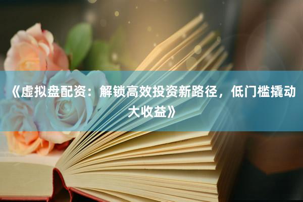 《虚拟盘配资：解锁高效投资新路径，低门槛撬动大收益》
