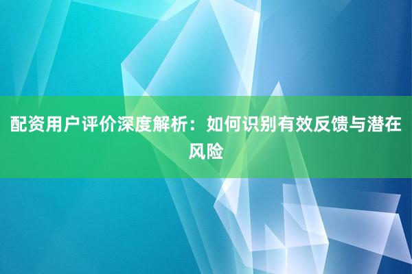 配资用户评价深度解析：如何识别有效反馈与潜在风险