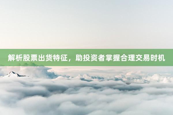 解析股票出货特征，助投资者掌握合理交易时机