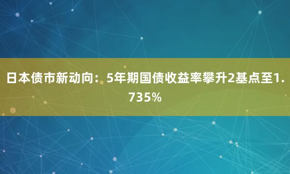 日本债市新动向：5年期国债收益率攀升2基点至1.735%