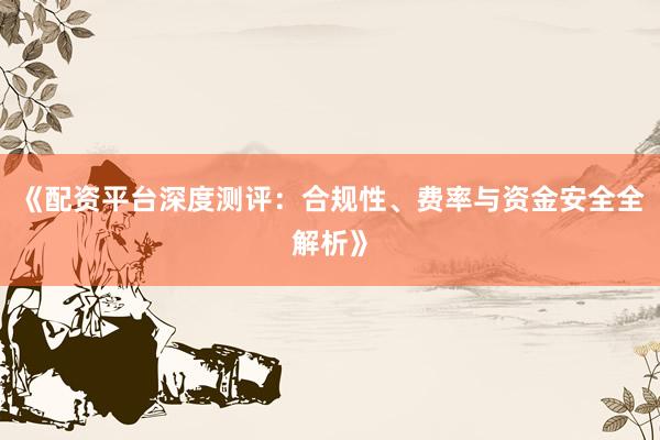 《配资平台深度测评：合规性、费率与资金安全全解析》