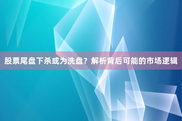 股票尾盘下杀或为洗盘？解析背后可能的市场逻辑