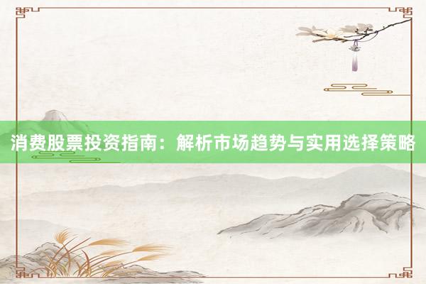 消费股票投资指南：解析市场趋势与实用选择策略