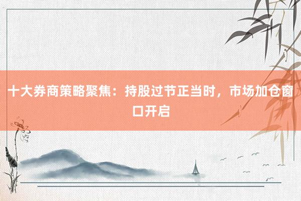 十大券商策略聚焦：持股过节正当时，市场加仓窗口开启