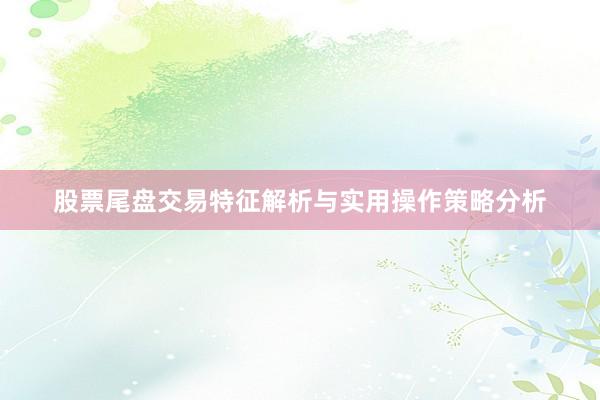 股票尾盘交易特征解析与实用操作策略分析
