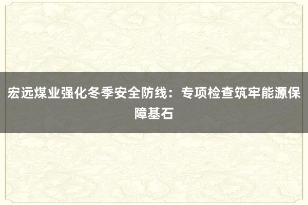 宏远煤业强化冬季安全防线：专项检查筑牢能源保障基石