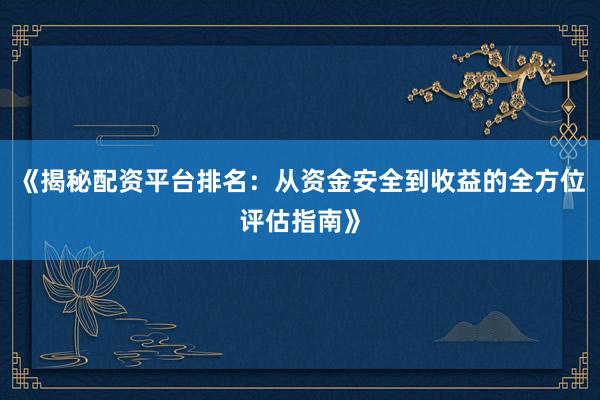《揭秘配资平台排名：从资金安全到收益的全方位评估指南》