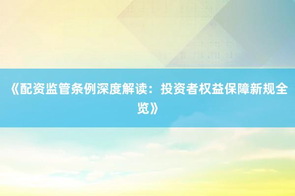 《配资监管条例深度解读：投资者权益保障新规全览》