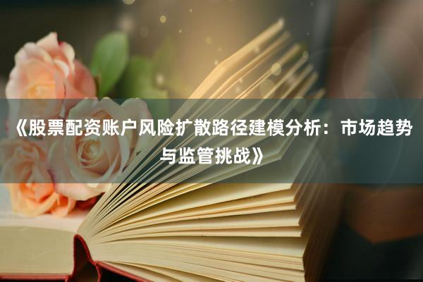 《股票配资账户风险扩散路径建模分析：市场趋势与监管挑战》