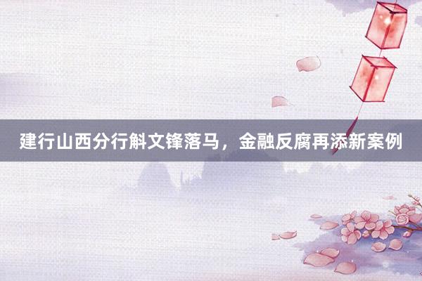 建行山西分行斛文锋落马，金融反腐再添新案例
