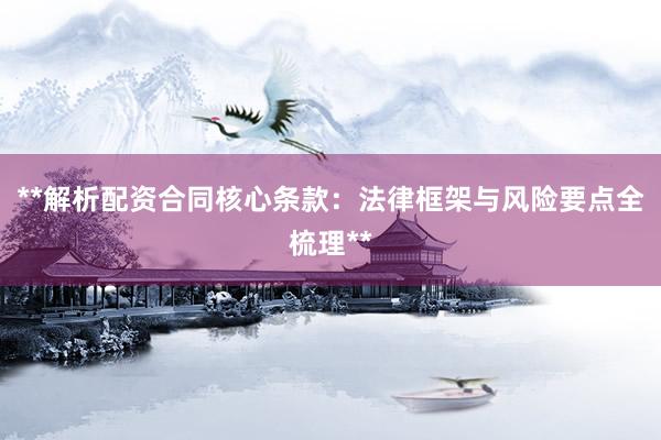 **解析配资合同核心条款：法律框架与风险要点全梳理**