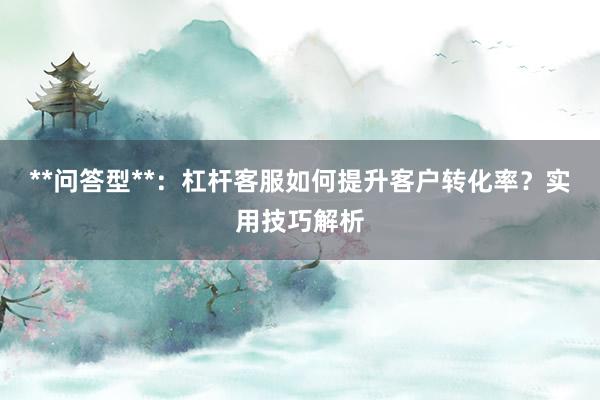 **问答型**：杠杆客服如何提升客户转化率？实用技巧解析