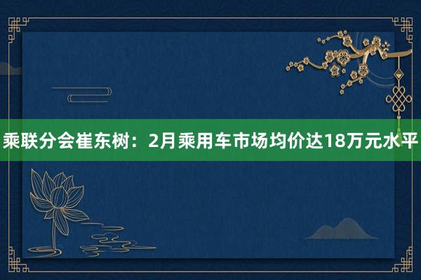 乘联分会崔东树:2月乘用车市场均价达18万元水平