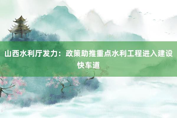 山西水利厅发力：政策助推重点水利工程进入建设快车道