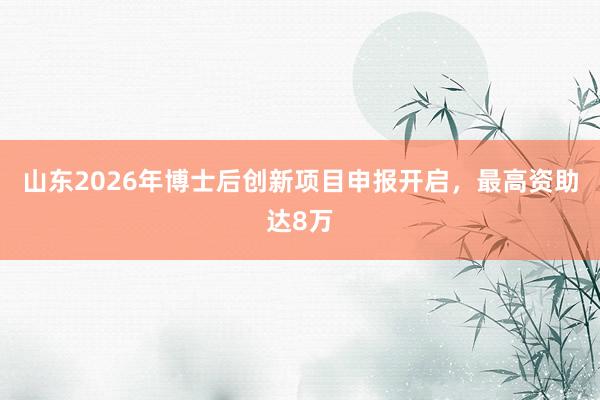 山东2026年博士后创新项目申报开启，最高资助达8万