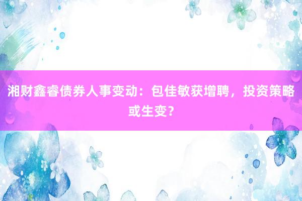 湘财鑫睿债券人事变动：包佳敏获增聘，投资策略或生变？