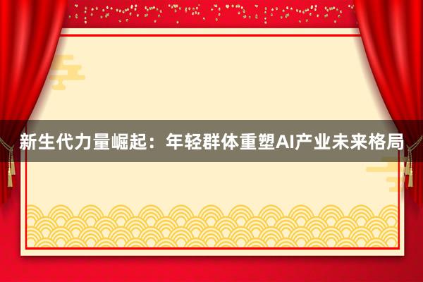 新生代力量崛起：年轻群体重塑AI产业未来格局