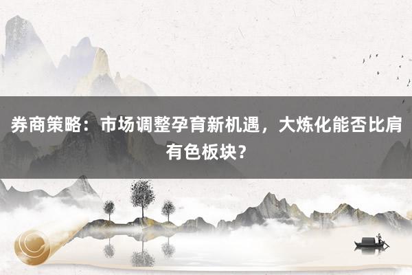 券商策略：市场调整孕育新机遇，大炼化能否比肩有色板块？