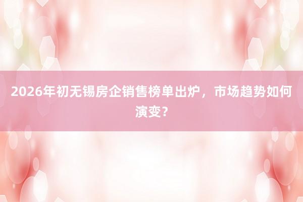 2026年初无锡房企销售榜单出炉，市场趋势如何演变？
