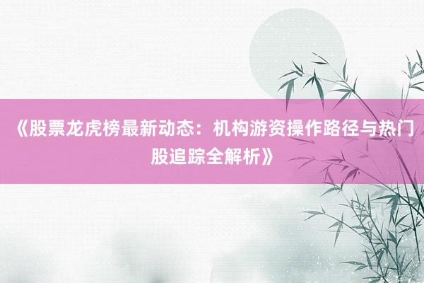 《股票龙虎榜最新动态:机构游资操作路径与热门股追踪全解析》