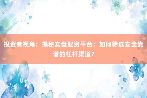 投资者视角：揭秘实盘配资平台：如何筛选安全靠谱的杠杆渠道？