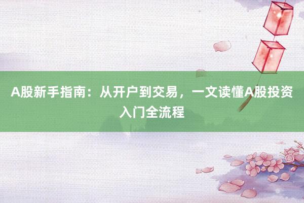A股新手指南：从开户到交易，一文读懂A股投资入门全流程