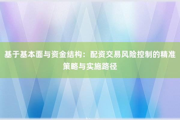 基于基本面与资金结构：配资交易风险控制的精准策略与实施路径