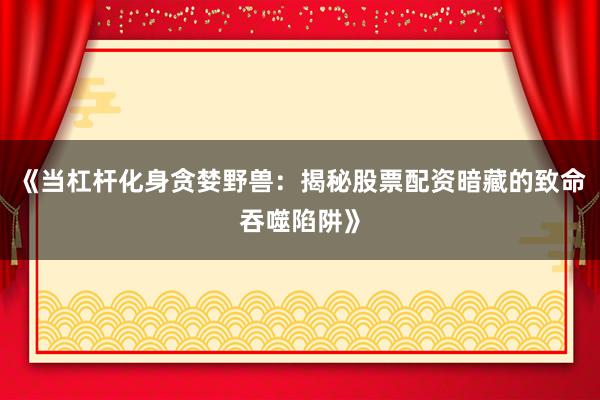 《当杠杆化身贪婪野兽：揭秘股票配资暗藏的致命吞噬陷阱》