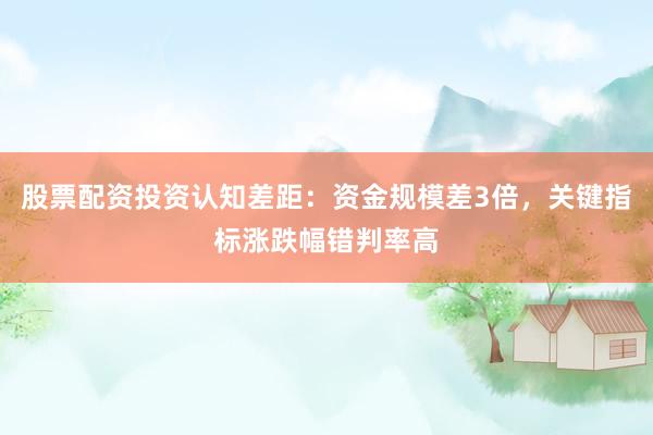 股票配资投资认知差距：资金规模差3倍，关键指标涨跌幅错判率高