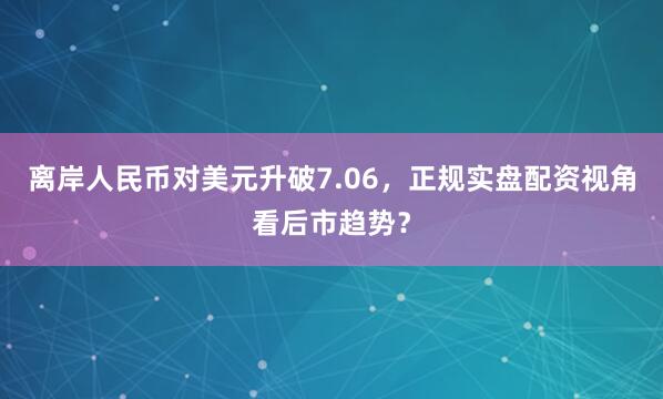离岸人民币对美元升破7.06，正规实盘配资视角看后市趋势？