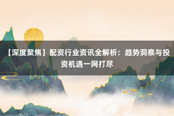 【深度聚焦】配资行业资讯全解析：趋势洞察与投资机遇一网打尽