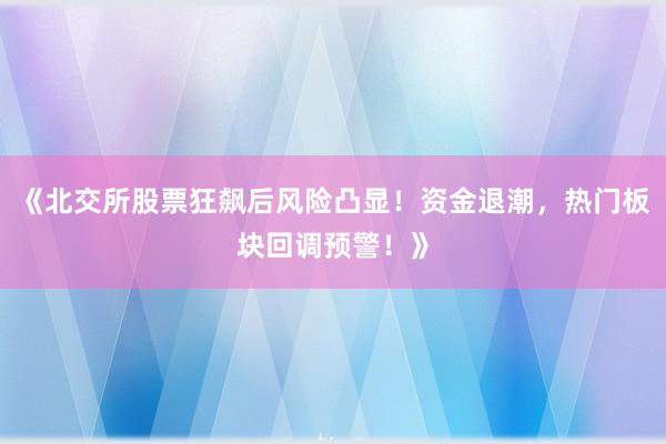 《北交所股票狂飙后风险凸显！资金退潮，热门板块回调预警！》