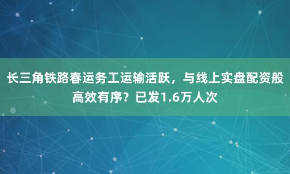 长三角铁路春运务工运输活跃，与线上实盘配资般高效有序？已发1.6万人次