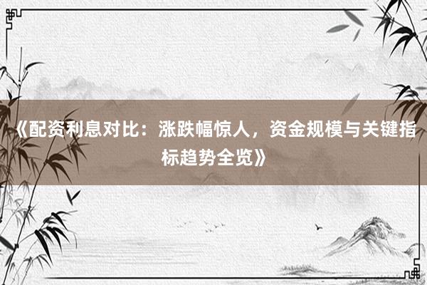 《配资利息对比：涨跌幅惊人，资金规模与关键指标趋势全览》