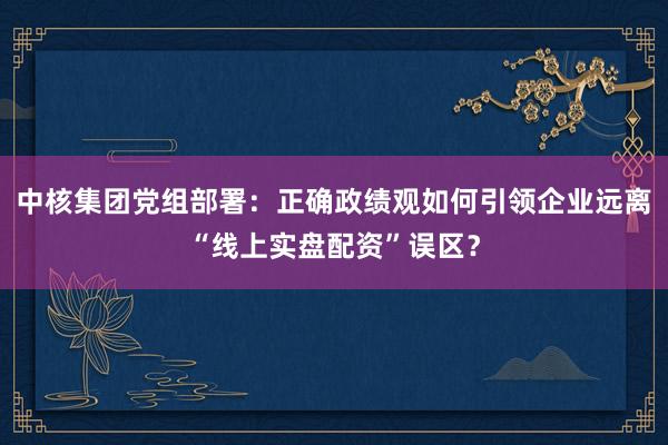 中核集团党组部署：正确政绩观如何引领企业远离“线上实盘配资”误区？