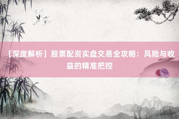 【深度解析】股票配资实盘交易全攻略：风险与收益的精准把控