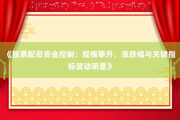 《股票配资资金控制：规模攀升，涨跌幅与关键指标波动明显》
