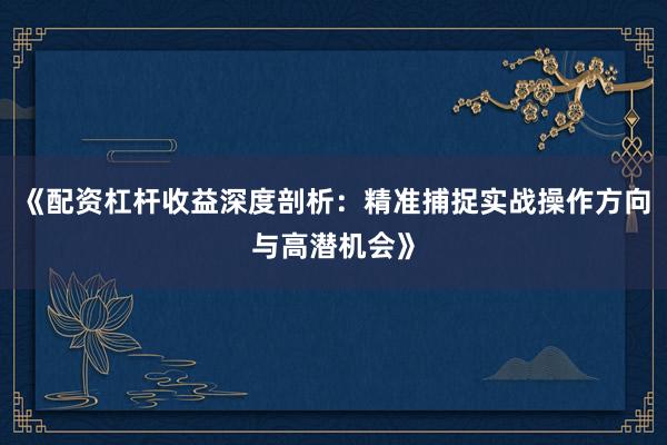 《配资杠杆收益深度剖析：精准捕捉实战操作方向与高潜机会》