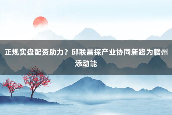 正规实盘配资助力？邱联昌探产业协同新路为赣州添动能