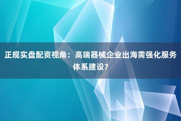 正规实盘配资视角:高端器械企业出海需强化服务体系建设?